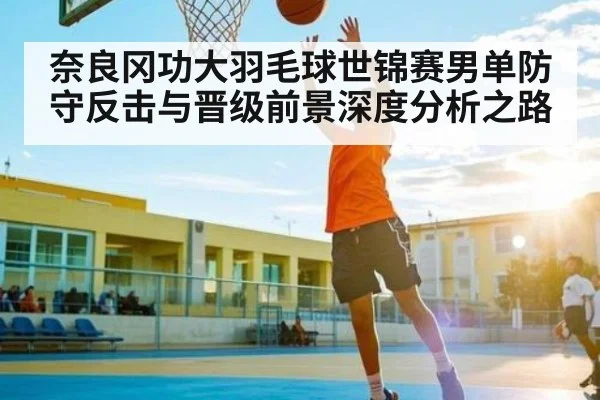 奈良冈功大羽毛球世锦赛男单防守反击与晋级前景深度分析之路