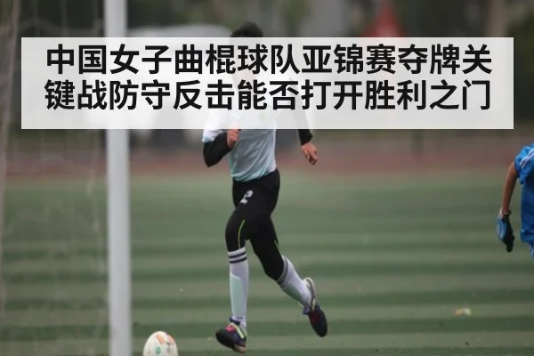 中国女子曲棍球队亚锦赛夺牌关键战防守反击能否打开胜利之门
